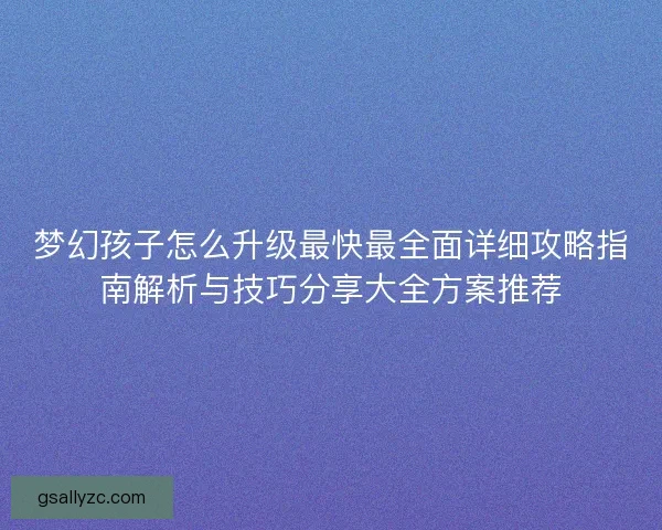 梦幻孩子怎么升级最快最全面详细攻略指南解析与技巧分享大全方案推荐 梦幻孩子怎么升级最快最全面详细攻略指南解析与技巧分享大全方案推荐