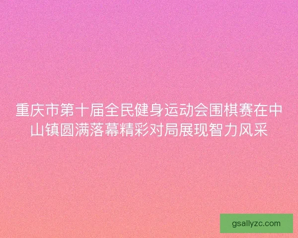 重庆市第十届全民健身运动会围棋赛在中山镇圆满落幕精彩对局展现智力风采 重庆市第十届全民健身运动会围棋赛在中山镇圆满落幕精彩对局展现智力风采