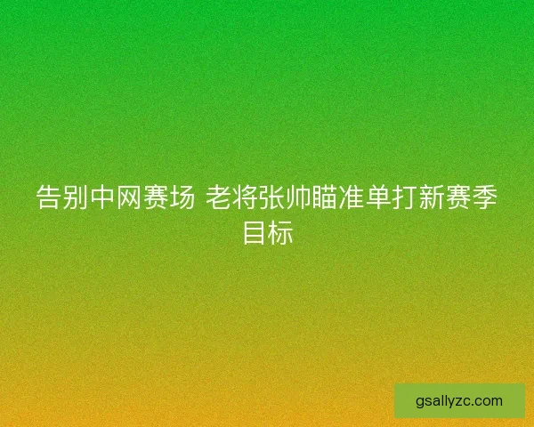 告别中网赛场 老将张帅瞄准单打新赛季目标 告别中网赛场 老将张帅瞄准单打新赛季目标