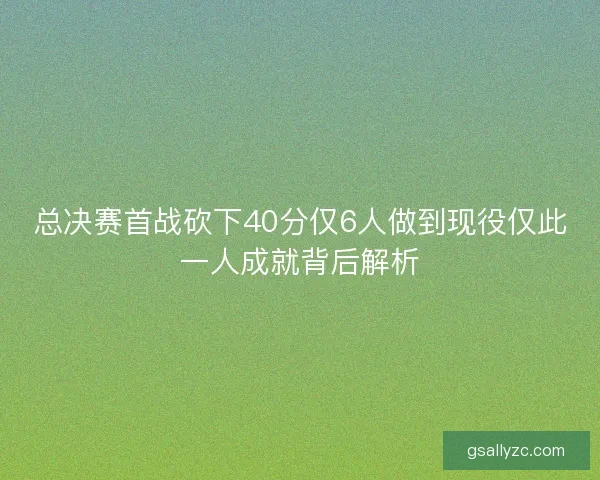 总决赛首战砍下40分仅6人做到现役仅此一人成就背后解析