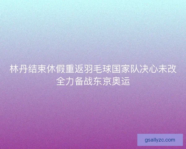 林丹结束休假重返羽毛球国家队决心未改全力备战东京奥运 林丹结束休假重返羽毛球国家队决心未改全力备战东京奥运