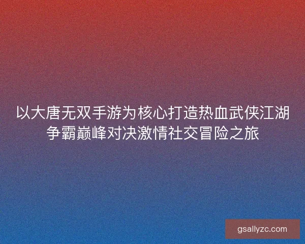 以大唐无双手游为核心打造热血武侠江湖争霸巅峰对决激情社交冒险之旅
