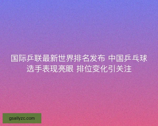 国际乒联最新世界排名发布 中国乒乓球选手表现亮眼 排位变化引关注 国际乒联最新世界排名发布 中国乒乓球选手表现亮眼 排位变化引关注