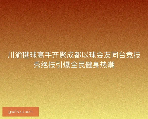 川渝毽球高手齐聚成都以球会友同台竞技秀绝技引爆全民健身热潮 川渝毽球高手齐聚成都以球会友同台竞技秀绝技引爆全民健身热潮