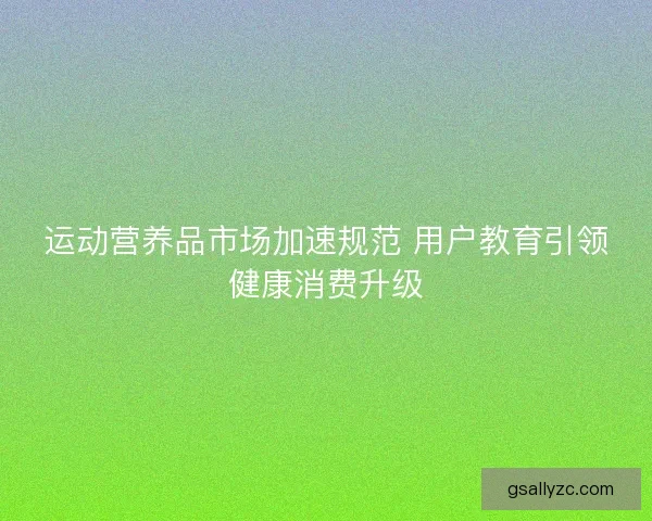 运动营养品市场加速规范 用户教育引领健康消费升级 运动营养品市场加速规范 用户教育引领健康消费升级