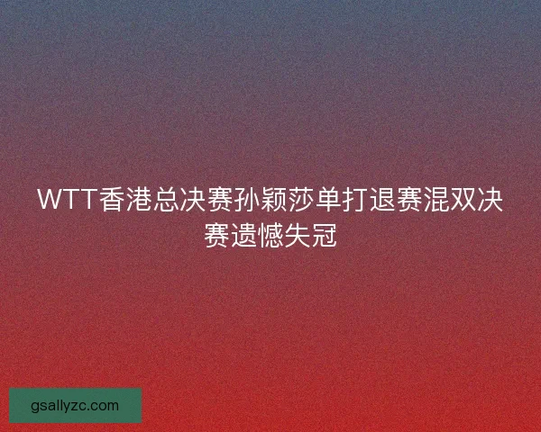 WTT香港总决赛孙颖莎单打退赛混双决赛遗憾失冠 WTT香港总决赛孙颖莎单打退赛混双决赛遗憾失冠