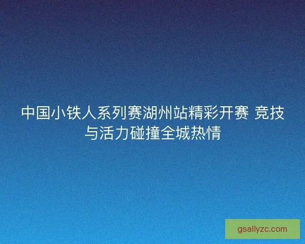 中国小铁人系列赛湖州站精彩开赛 竞技与活力碰撞全城热情 中国小铁人系列赛湖州站精彩开赛 竞技与活力碰撞全城热情