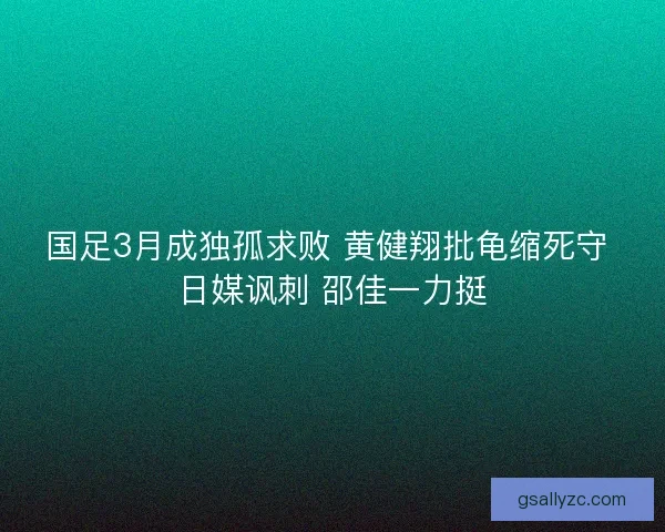 国足3月成独孤求败 黄健翔批龟缩死守 日媒讽刺 邵佳一力挺 国足3月成独孤求败 黄健翔批龟缩死守 日媒讽刺 邵佳一力挺