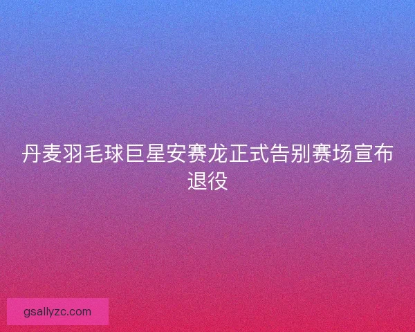 丹麦羽毛球巨星安赛龙正式告别赛场宣布退役