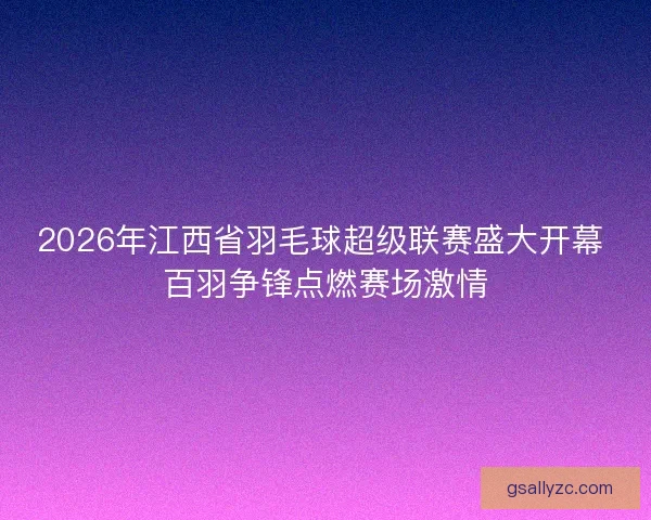 2026年江西省羽毛球超级联赛盛大开幕 百羽争锋点燃赛场激情