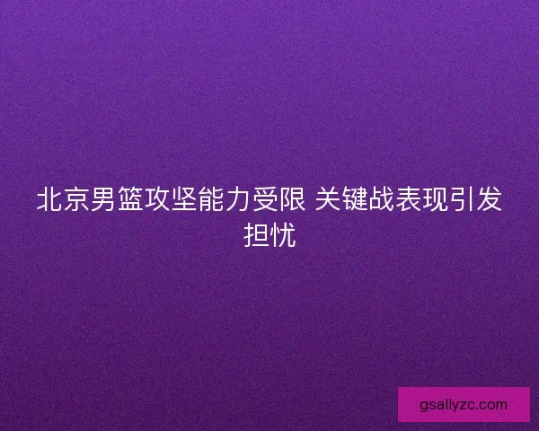 北京男篮攻坚能力受限 关键战表现引发担忧 北京男篮攻坚能力受限 关键战表现引发担忧