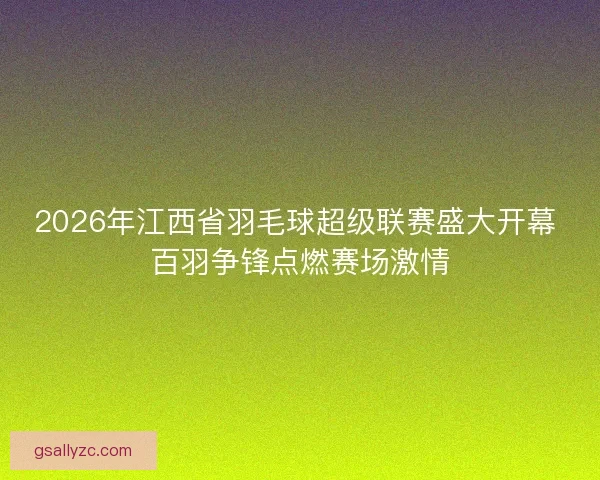 2026年江西省羽毛球超级联赛盛大开幕 百羽争锋点燃赛场激情