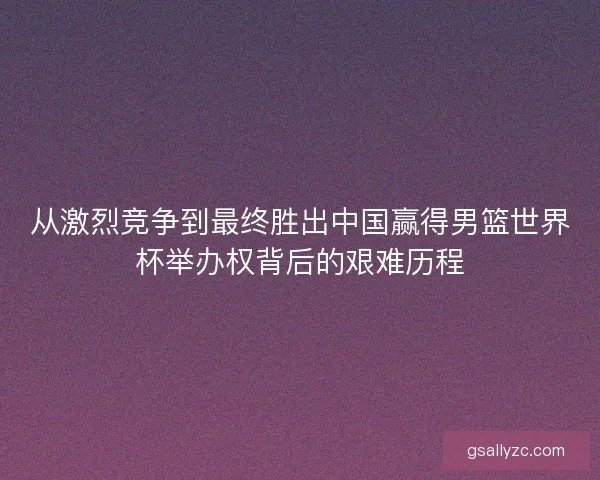 从激烈竞争到最终胜出中国赢得男篮世界杯举办权背后的艰难历程 从激烈竞争到最终胜出中国赢得男篮世界杯举办权背后的艰难历程