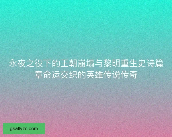 永夜之役下的王朝崩塌与黎明重生史诗篇章命运交织的英雄传说传奇