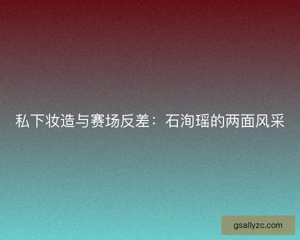 私下妆造与赛场反差：石洵瑶的两面风采