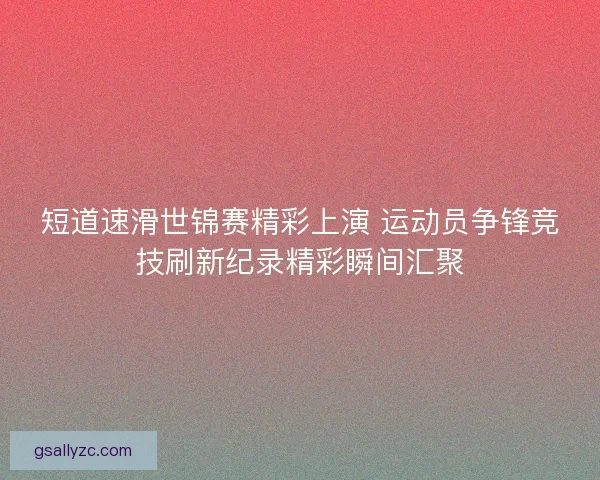 短道速滑世锦赛精彩上演 运动员争锋竞技刷新纪录精彩瞬间汇聚 短道速滑世锦赛精彩上演 运动员争锋竞技刷新纪录精彩瞬间汇聚