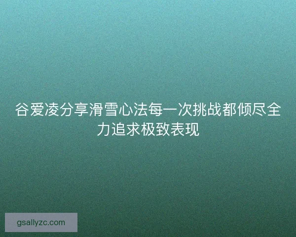 谷爱凌分享滑雪心法每一次挑战都倾尽全力追求极致表现 谷爱凌分享滑雪心法每一次挑战都倾尽全力追求极致表现