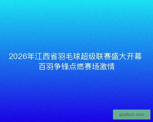 2026年江西省羽毛球超级联赛盛大开幕 百羽争锋点燃赛场激情