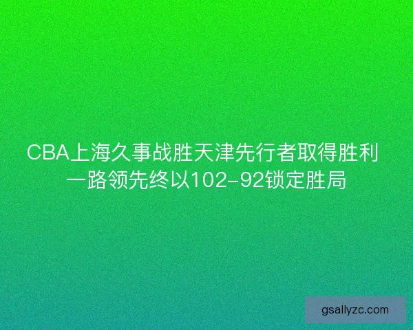 CBA上海久事战胜天津先行者取得胜利 一路领先终以102-92锁定胜局