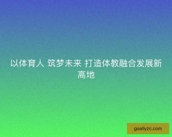 以体育人 筑梦未来 打造体教融合发展新高地 以体育人 筑梦未来 打造体教融合发展新高地