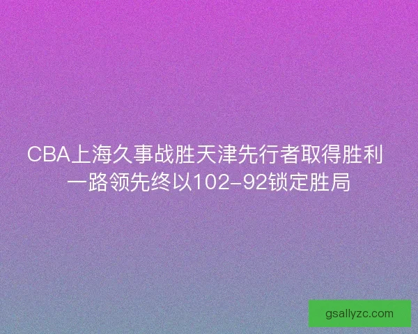CBA上海久事战胜天津先行者取得胜利 一路领先终以102-92锁定胜局 CBA上海久事战胜天津先行者取得胜利 一路领先终以102-92锁定胜局
