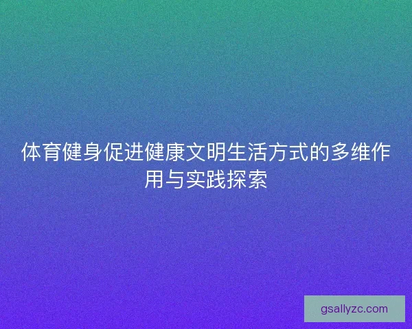 体育健身促进健康文明生活方式的多维作用与实践探索 体育健身促进健康文明生活方式的多维作用与实践探索