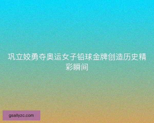 巩立姣勇夺奥运女子铅球金牌创造历史精彩瞬间 巩立姣勇夺奥运女子铅球金牌创造历史精彩瞬间