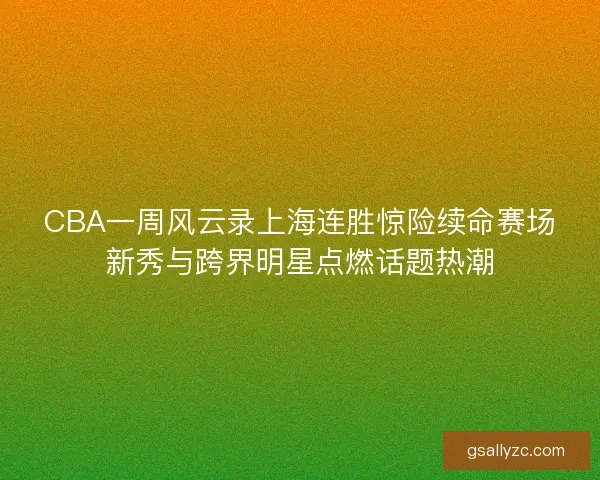 CBA一周风云录上海连胜惊险续命赛场新秀与跨界明星点燃话题热潮 CBA一周风云录上海连胜惊险续命赛场新秀与跨界明星点燃话题热潮