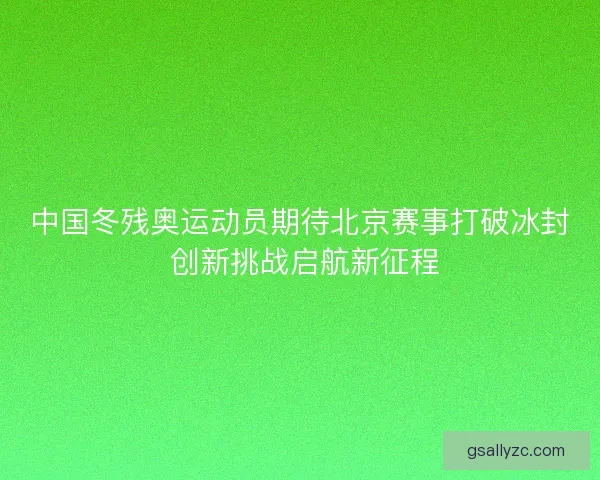 中国冬残奥运动员期待北京赛事打破冰封 创新挑战启航新征程